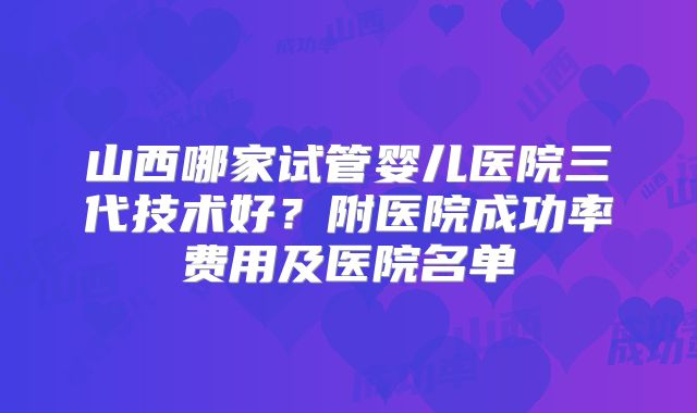 山西哪家试管婴儿医院三代技术好?附医院成功率费用及医院名单