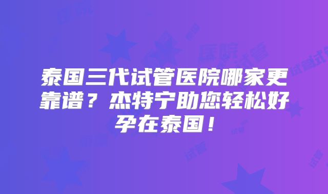泰国三代试管医院哪家更靠谱?杰特宁助您轻松好孕在泰国!