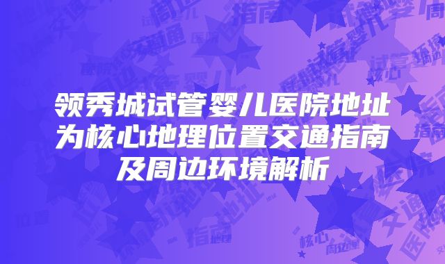 领秀城试管婴儿医院地址为核心地理位置交通指南及周边环境解析
