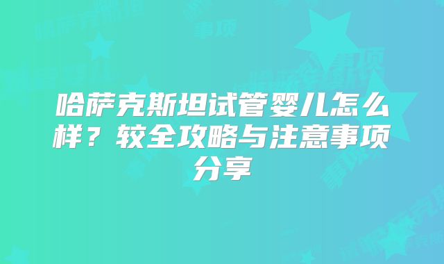 哈萨克斯坦试管婴儿怎么样?较全攻略与注意事项分享