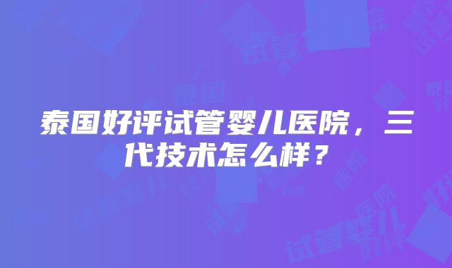 泰国好评试管婴儿医院，三代技术怎么样？