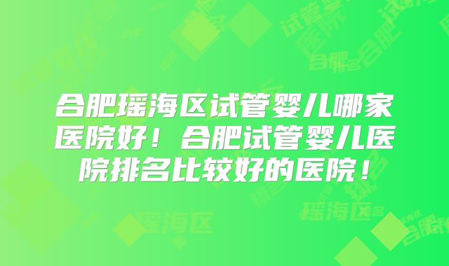 合肥瑶海区试管婴儿哪家医院好!合肥试管婴儿医院排名比较好的医院!