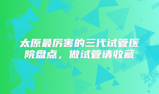 太原最厉害的三代试管医院盘点，做试管请收藏