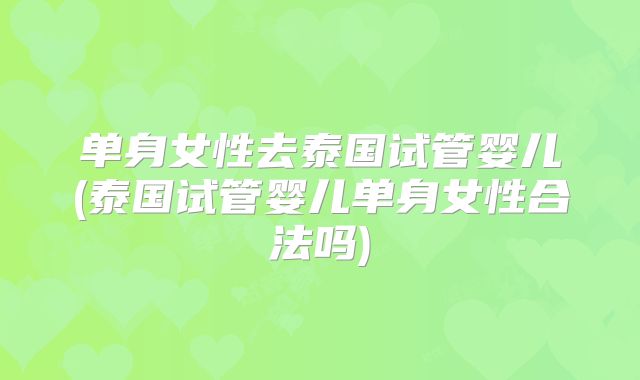 单身女性去泰国试管婴儿(泰国试管婴儿单身女性合法吗)