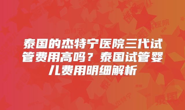 泰国的杰特宁医院三代试管费用高吗？泰国试管婴儿费用明细解析