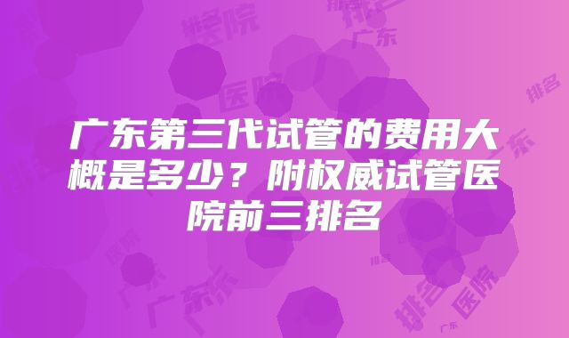 广东第三代试管的费用大概是多少？附权威试管医院前三排名