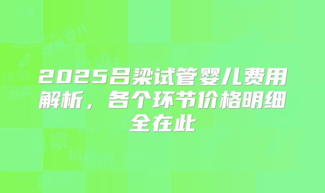 2025吕梁试管婴儿费用解析,各个环节价格明细全在此