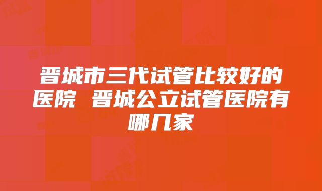 晋城市三代试管比较好的医院 晋城公立试管医院有哪几家