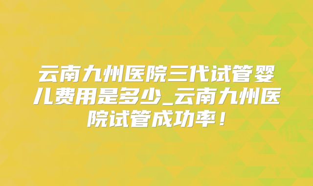 云南九州医院三代试管婴儿费用是多少_云南九州医院试管成功率!