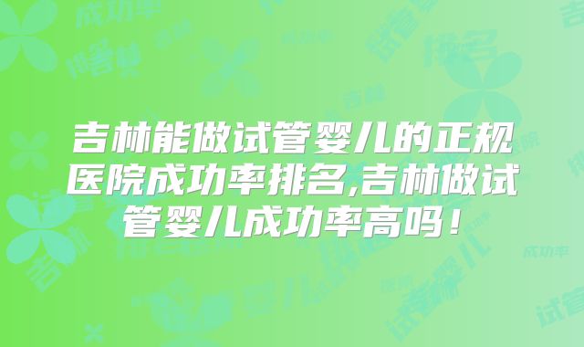 吉林能做试管婴儿的正规医院成功率排名,吉林做试管婴儿成功率高吗!