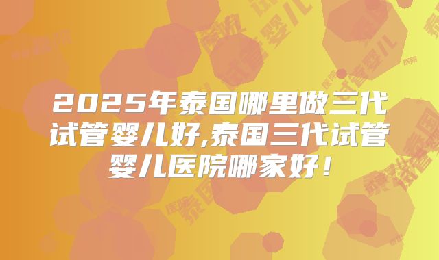 2025年泰国哪里做三代试管婴儿好,泰国三代试管婴儿医院哪家好！