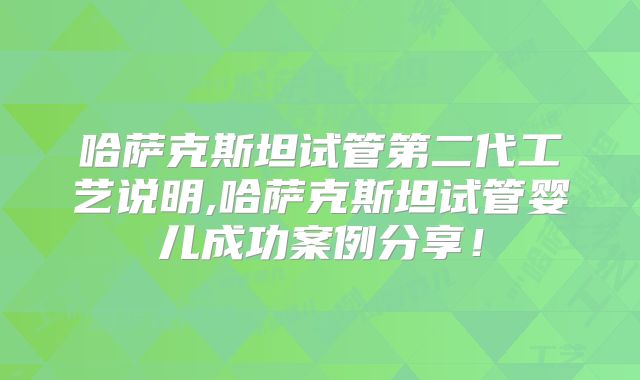 哈萨克斯坦试管第二代工艺说明,哈萨克斯坦试管婴儿成功案例分享！