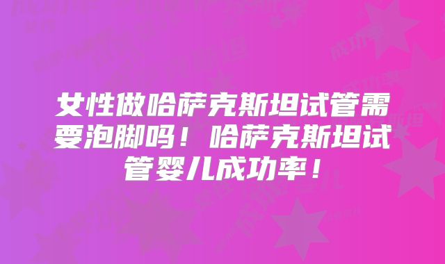 女性做哈萨克斯坦试管需要泡脚吗！哈萨克斯坦试管婴儿成功率！