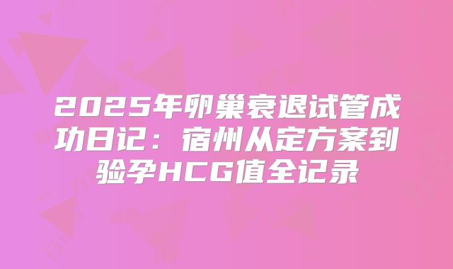 2025年卵巢衰退试管成功日记:宿州从定方案到验孕HCG值全记录