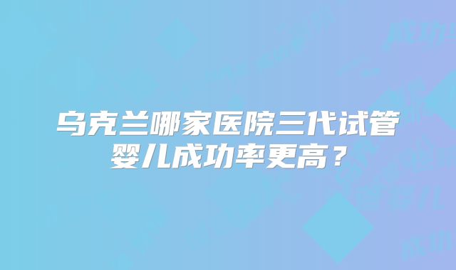 乌克兰哪家医院三代试管婴儿成功率更高?