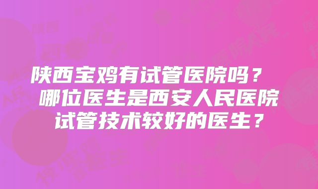 陕西宝鸡有试管医院吗? 哪位医生是西安人民医院试管技术较好的医生?