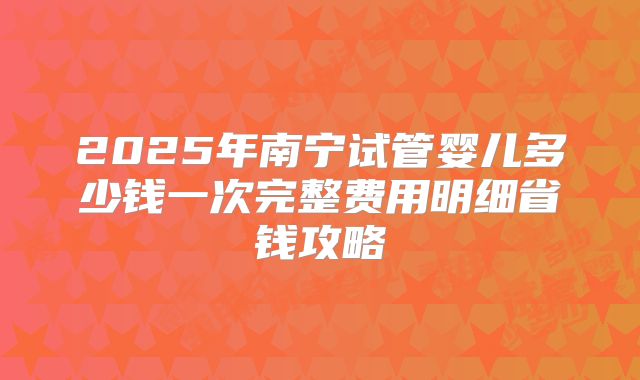 2025年南宁试管婴儿多少钱一次完整费用明细省钱攻略