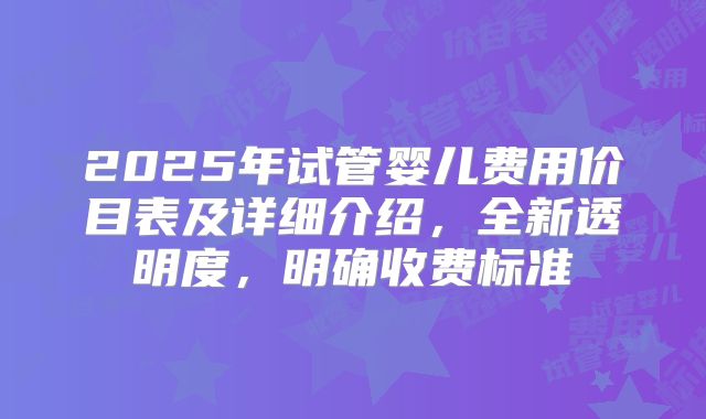 2025年试管婴儿费用价目表及详细介绍，全新透明度，明确收费标准