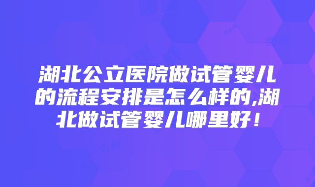 湖北公立医院做试管婴儿的流程安排是怎么样的,湖北做试管婴儿哪里好！
