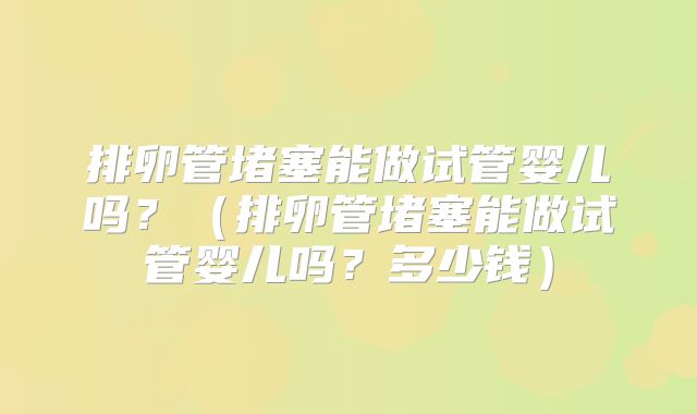 排卵管堵塞能做试管婴儿吗?(排卵管堵塞能做试管婴儿吗?多少钱)