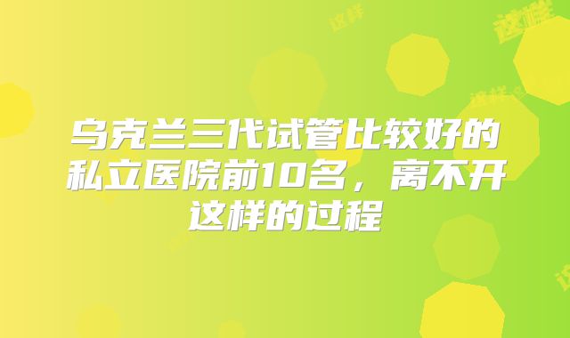 乌克兰三代试管比较好的私立医院前10名,离不开这样的过程