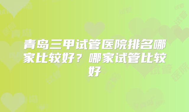 青岛三甲试管医院排名哪家比较好?哪家试管比较好