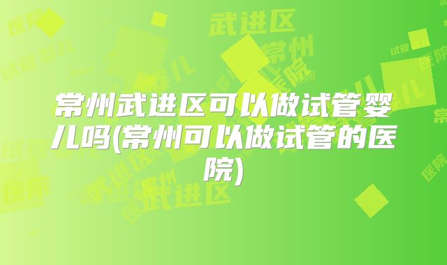 常州武进区可以做试管婴儿吗(常州可以做试管的医院)
