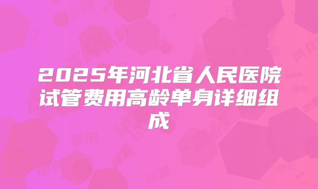 2025年河北省人民医院试管费用高龄单身详细组成