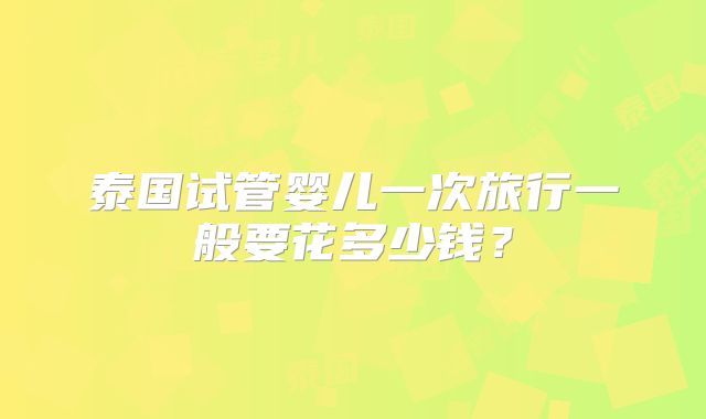 泰国试管婴儿一次旅行一般要花多少钱?