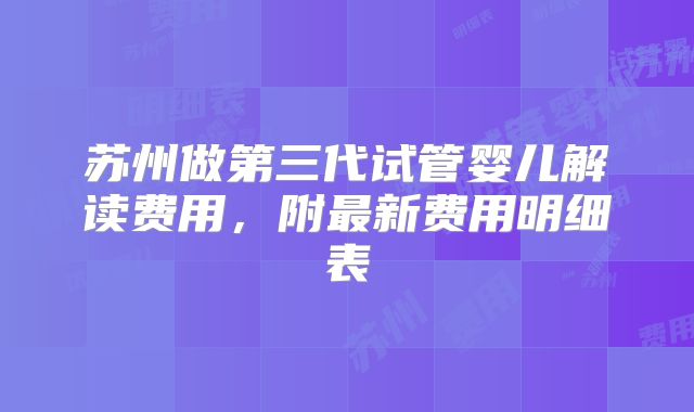 苏州做第三代试管婴儿解读费用,附最新费用明细表