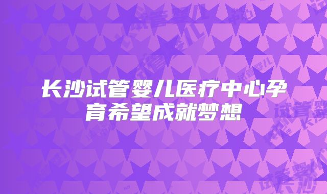 长沙试管婴儿医疗中心孕育希望成就梦想