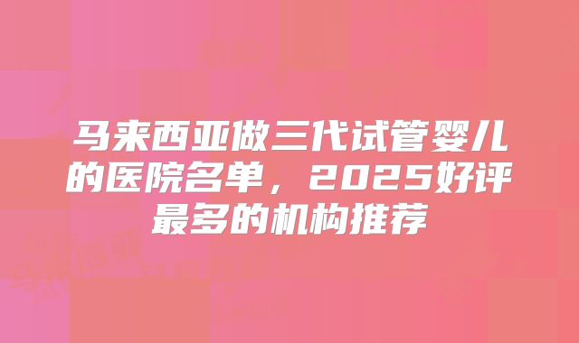 马来西亚做三代试管婴儿的医院名单,2025好评最多的机构推荐