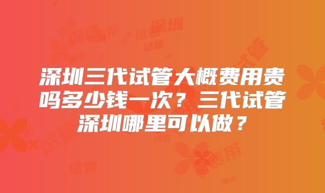 深圳三代试管大概费用贵吗多少钱一次？三代试管深圳哪里可以做？