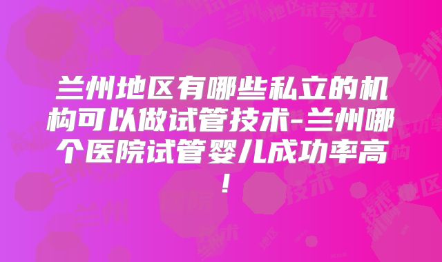 兰州地区有哪些私立的机构可以做试管技术-兰州哪个医院试管婴儿成功率高!