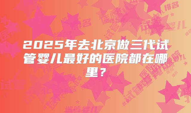 2025年去北京做三代试管婴儿最好的医院都在哪里？