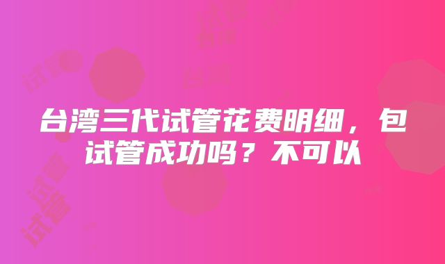 台湾三代试管花费明细，包试管成功吗？不可以
