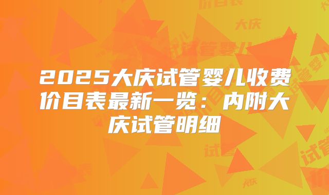 2025大庆试管婴儿收费价目表最新一览:内附大庆试管明细