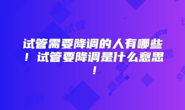 试管需要降调的人有哪些！试管要降调是什么意思！