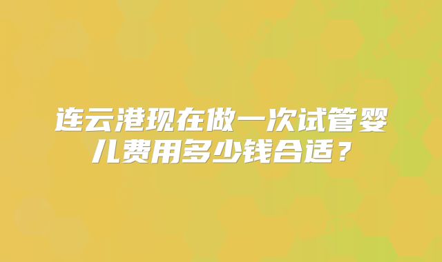 连云港现在做一次试管婴儿费用多少钱合适?