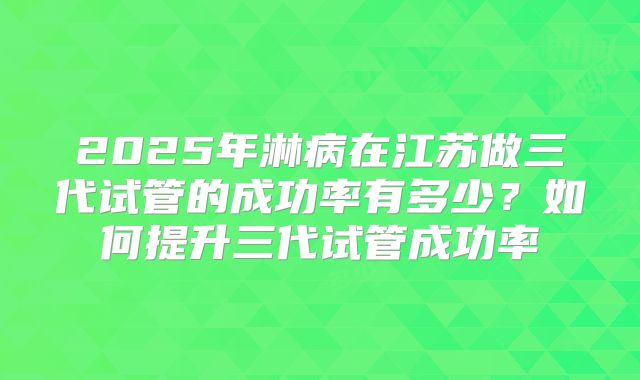 2025年淋病在江苏做三代试管的成功率有多少?如何提升三代试管成功率