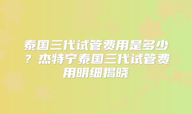 泰国三代试管费用是多少?杰特宁泰国三代试管费用明细揭晓