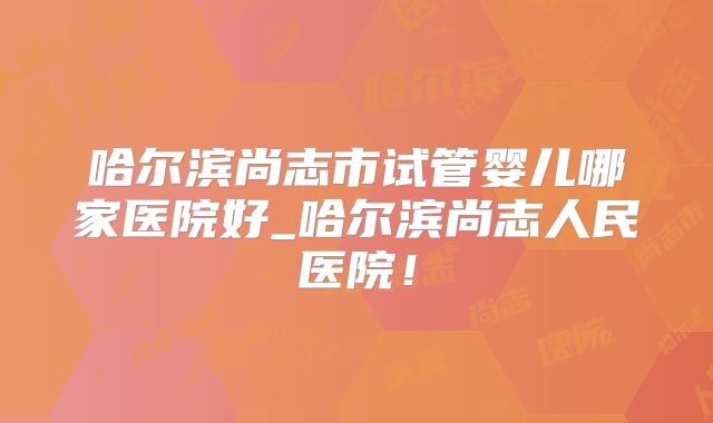哈尔滨尚志市试管婴儿哪家医院好_哈尔滨尚志人民医院!