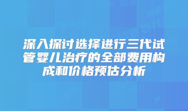 深入探讨选择进行三代试管婴儿治疗的全部费用构成和价格预估分析