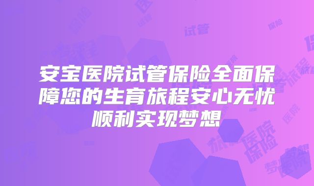 安宝医院试管保险全面保障您的生育旅程安心无忧顺利实现梦想