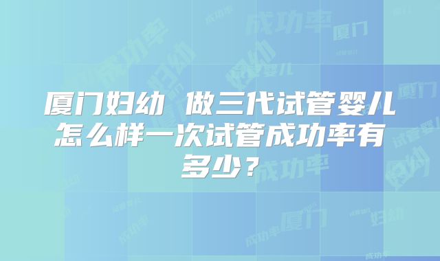 厦门妇幼 做三代试管婴儿怎么样一次试管成功率有多少？