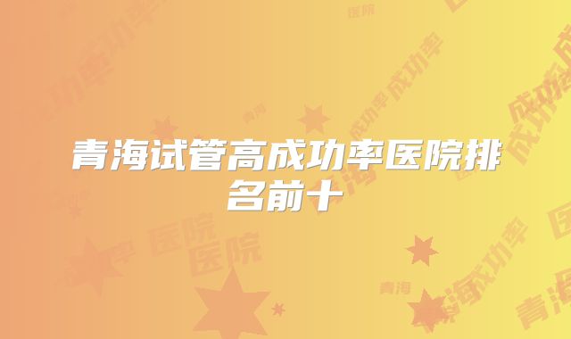 青海试管高成功率医院排名前十