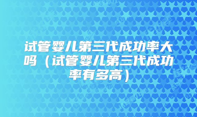 试管婴儿第三代成功率大吗（试管婴儿第三代成功率有多高）