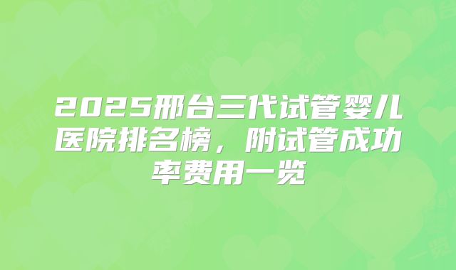 2025邢台三代试管婴儿医院排名榜,附试管成功率费用一览