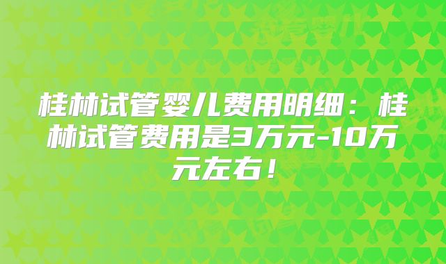 桂林试管婴儿费用明细:桂林试管费用是3万元-10万元左右!