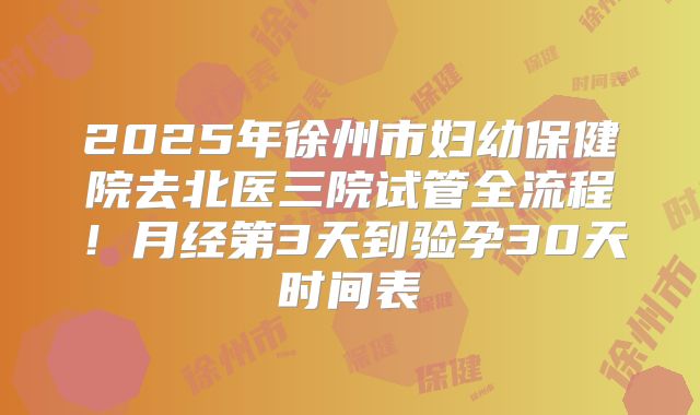 2025年徐州市妇幼保健院去北医三院试管全流程!月经第3天到验孕30天时间表